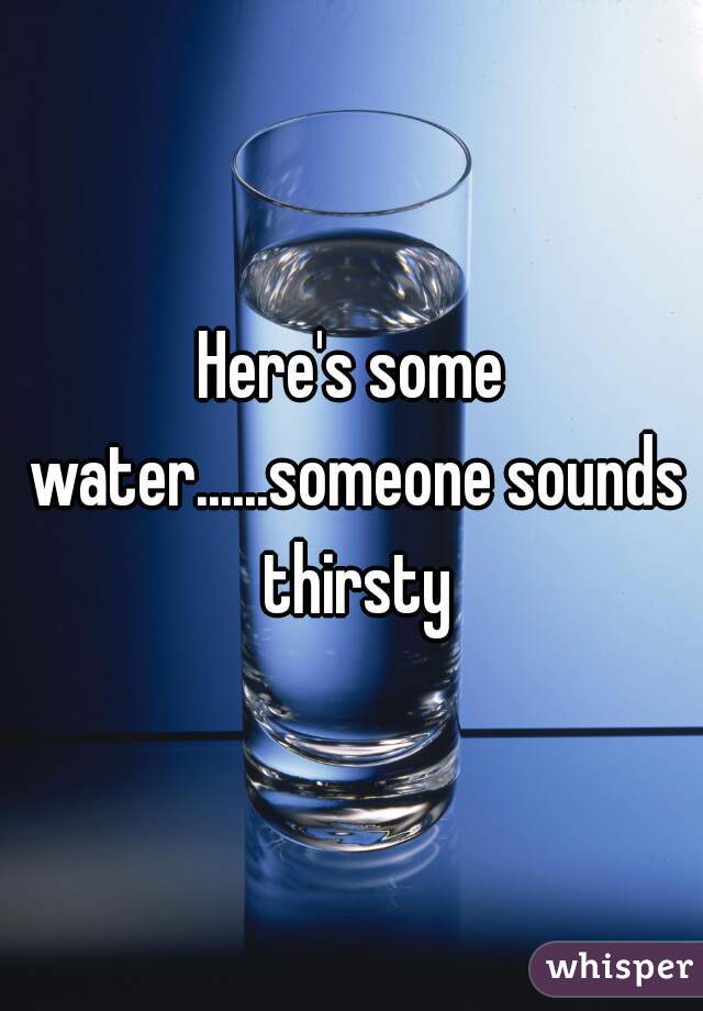 Here's some water......someone sounds thirsty