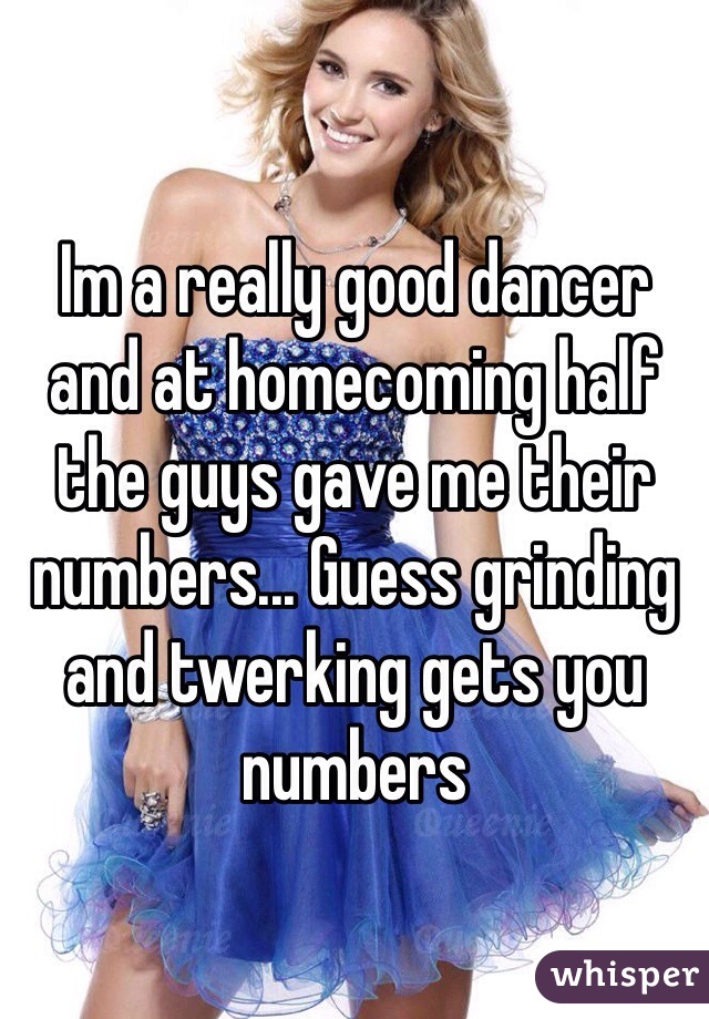 Im a really good dancer and at homecoming half the guys gave me their numbers... Guess grinding and twerking gets you numbers