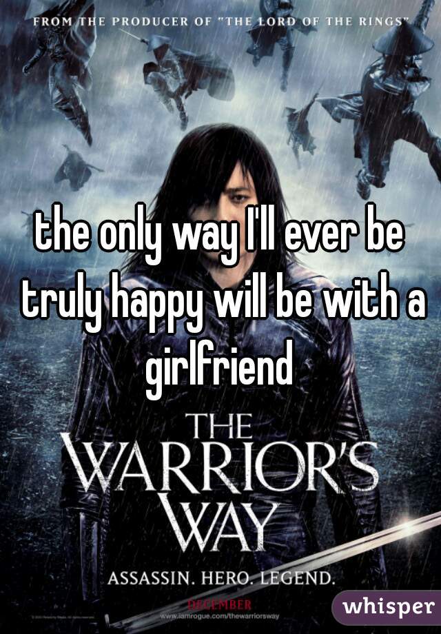 the only way I'll ever be truly happy will be with a girlfriend 