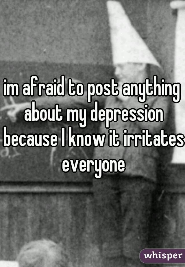 im afraid to post anything about my depression because I know it irritates everyone