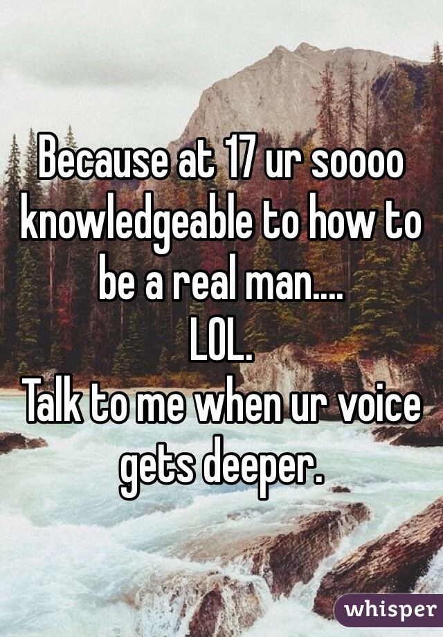 Because at 17 ur soooo knowledgeable to how to be a real man....
LOL.
Talk to me when ur voice gets deeper.