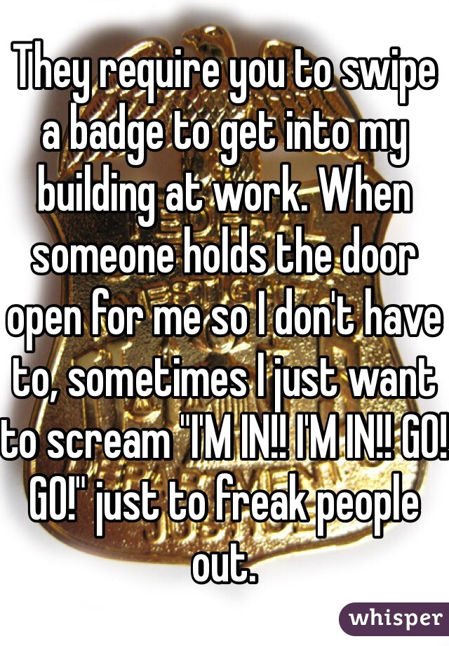 They require you to swipe a badge to get into my building at work. When someone holds the door open for me so I don't have to, sometimes I just want to scream "I'M IN!! I'M IN!! GO! GO!" just to freak people out. 