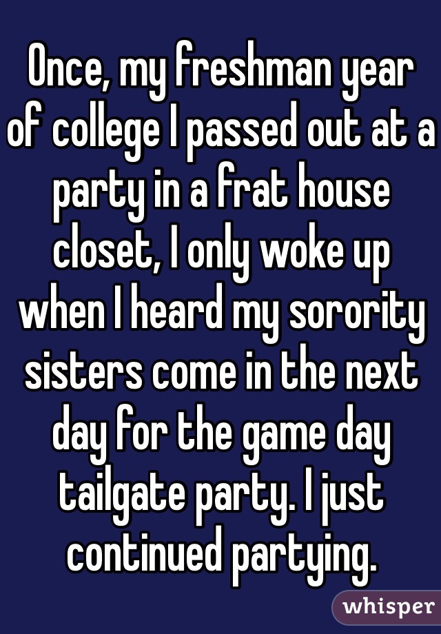 Once, my freshman year of college I passed out at a party in a frat house closet, I only woke up when I heard my sorority sisters come in the next day for the game day tailgate party. I just continued partying. 