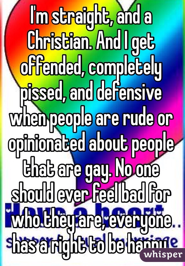 I'm straight, and a Christian. And I get offended, completely pissed, and defensive when people are rude or opinionated about people that are gay. No one should ever feel bad for who they are, everyone has a right to be happy.