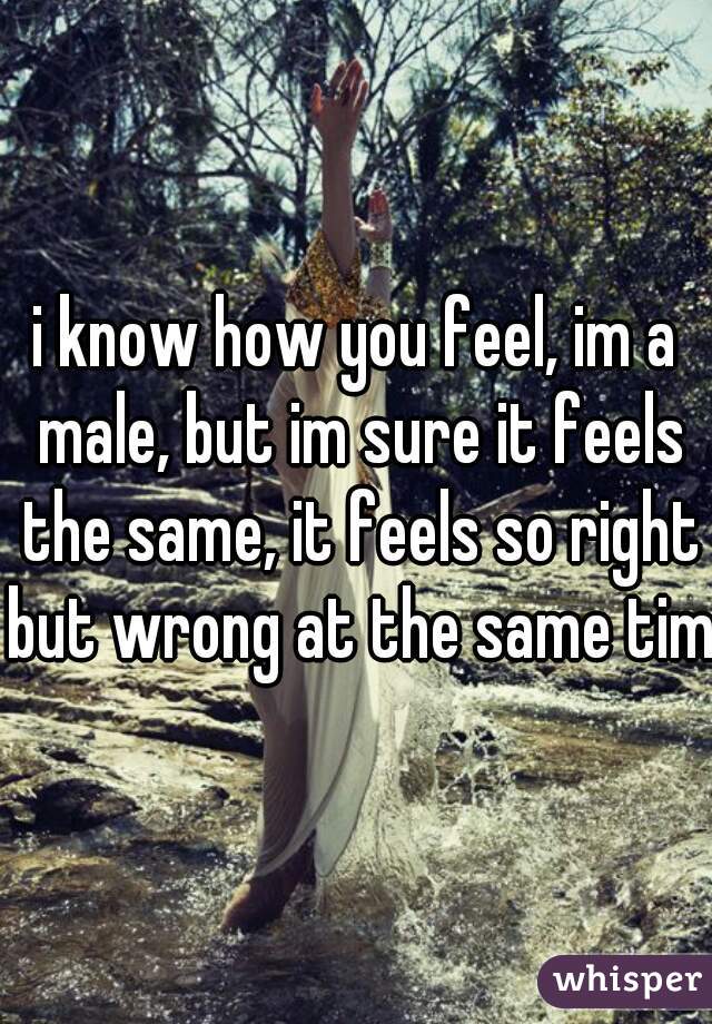 i know how you feel, im a male, but im sure it feels the same, it feels so right but wrong at the same time