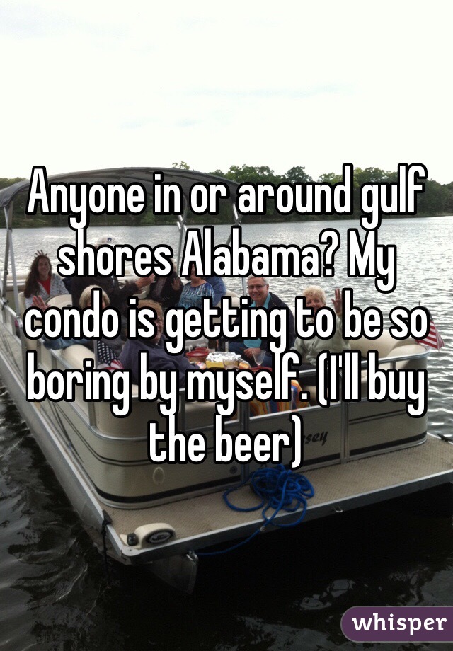 Anyone in or around gulf shores Alabama? My condo is getting to be so boring by myself. (I'll buy the beer)