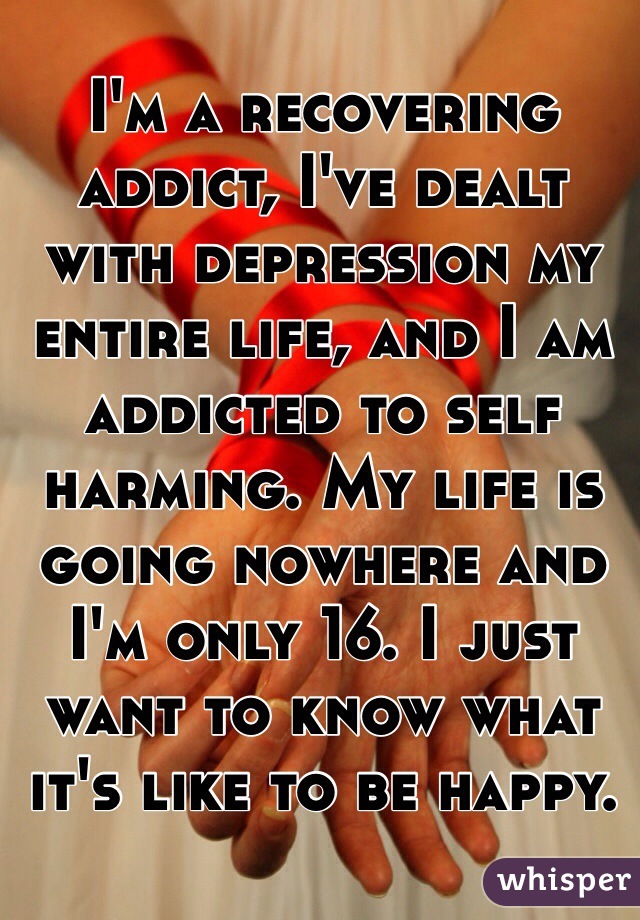 I'm a recovering addict, I've dealt with depression my entire life, and I am addicted to self harming. My life is going nowhere and I'm only 16. I just want to know what it's like to be happy.