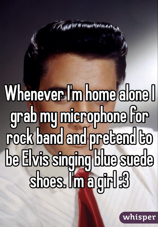 Whenever I'm home alone I grab my microphone for rock band and pretend to be Elvis singing blue suede shoes. I'm a girl :3