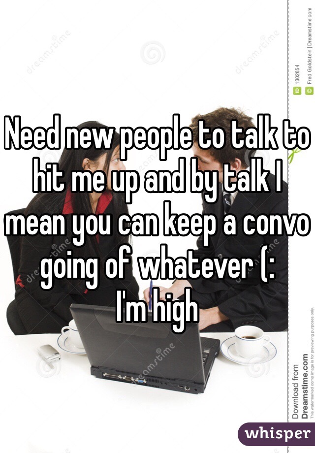 Need new people to talk to hit me up and by talk I mean you can keep a convo going of whatever (: 
I'm high
