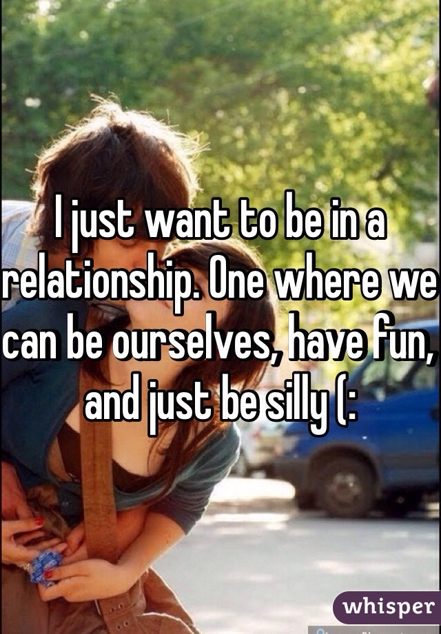 I just want to be in a relationship. One where we can be ourselves, have fun, and just be silly (: