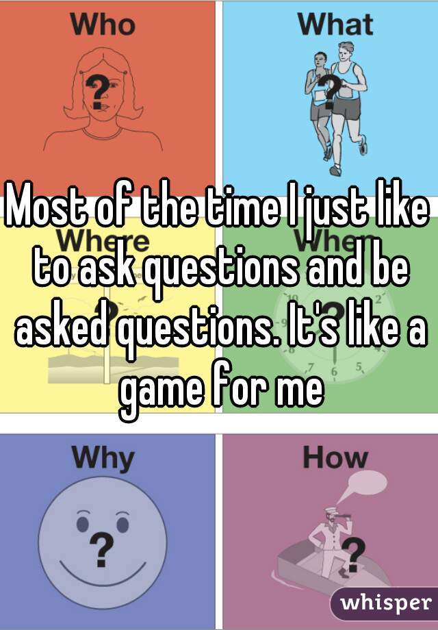 Most of the time I just like to ask questions and be asked questions. It's like a game for me