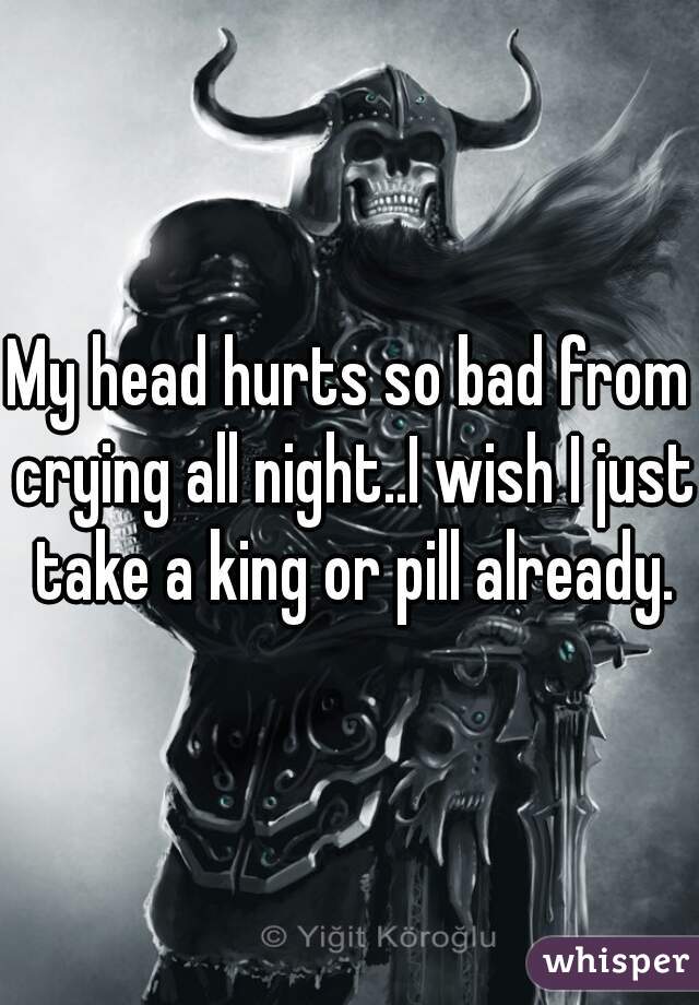 My head hurts so bad from crying all night..I wish I just take a king or pill already.