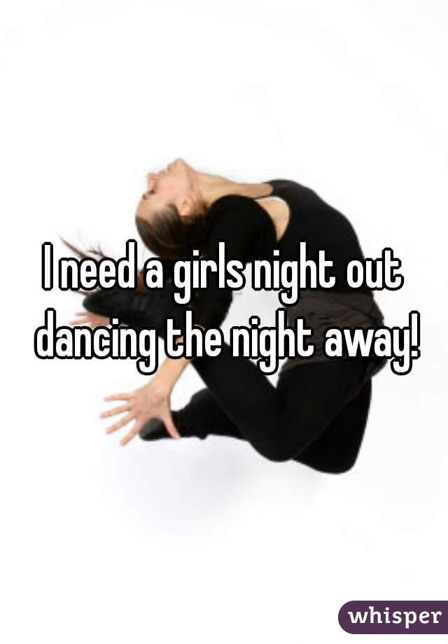 I need a girls night out dancing the night away!