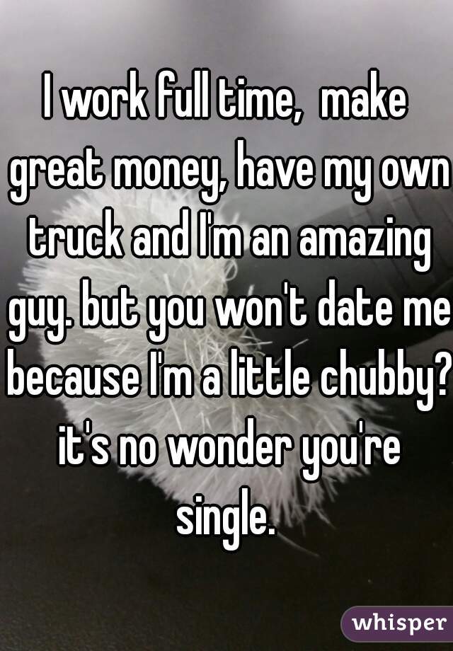 I work full time,  make great money, have my own truck and I'm an amazing guy. but you won't date me because I'm a little chubby? it's no wonder you're single. 
