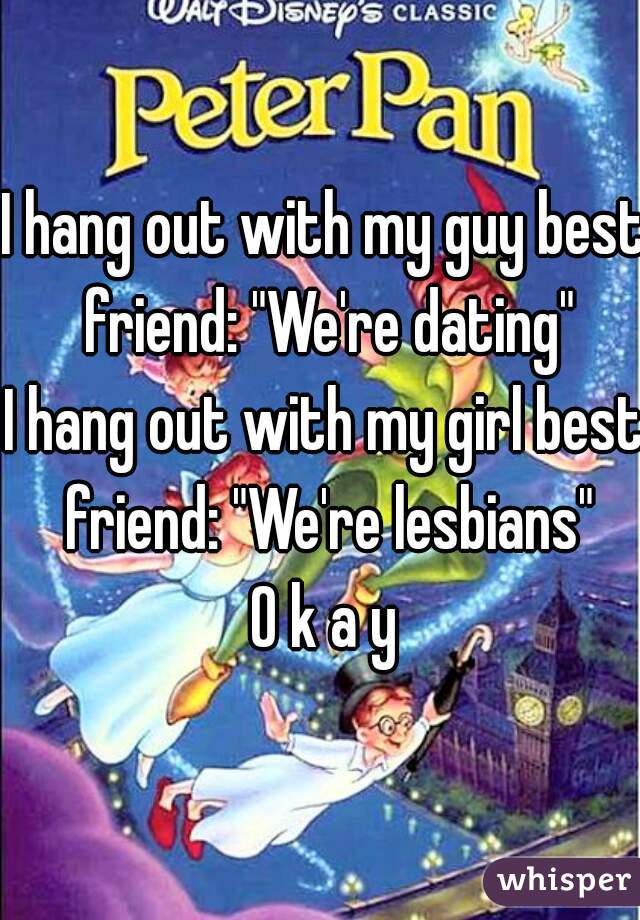 I hang out with my guy best friend: "We're dating"
I hang out with my girl best friend: "We're lesbians"

O k a y