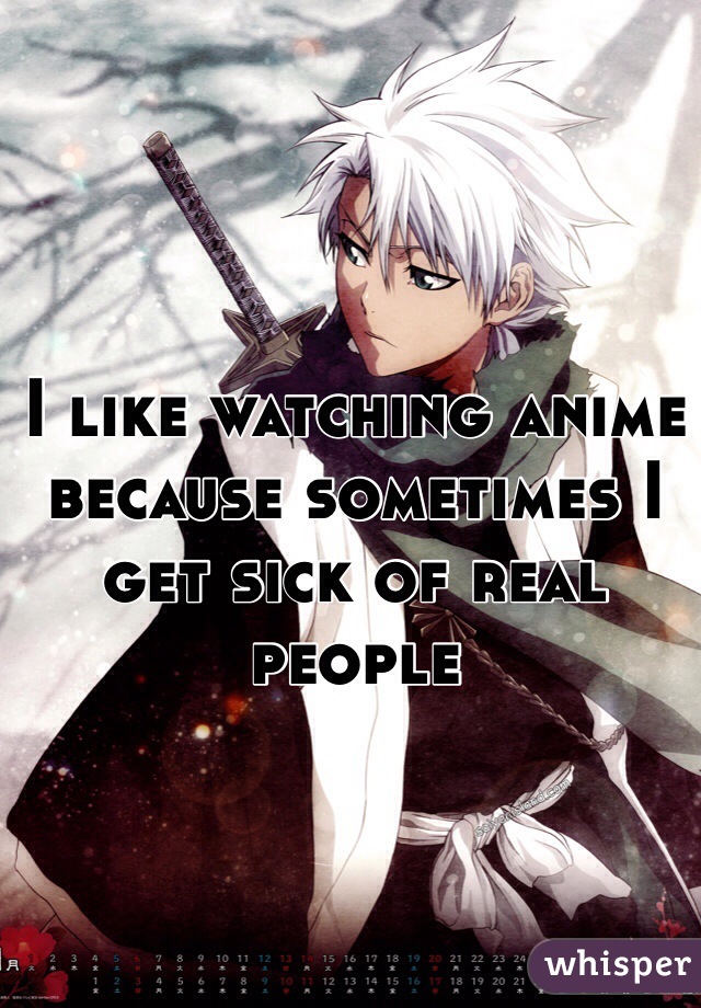 I like watching anime because sometimes I get sick of real people 