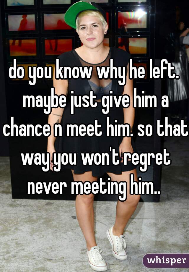 do you know why he left. maybe just give him a chance n meet him. so that way you won't regret never meeting him.. 
