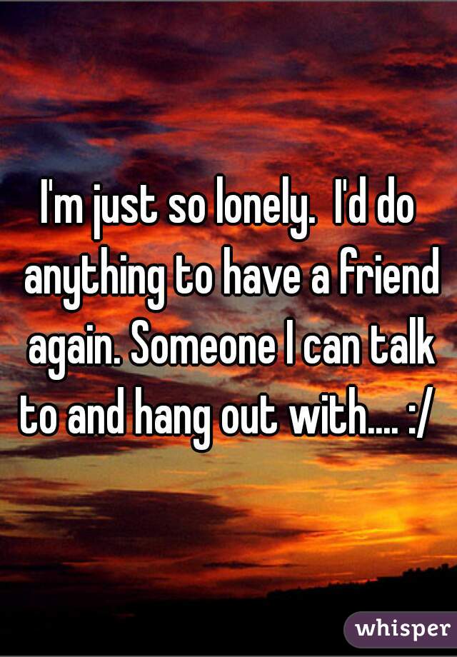 I'm just so lonely.  I'd do anything to have a friend again. Someone I can talk to and hang out with.... :/ 