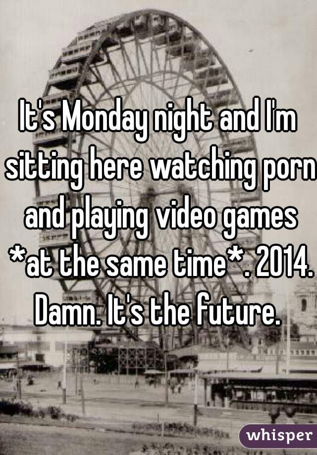 It's Monday night and I'm sitting here watching porn and playing video games *at the same time*. 2014. Damn. It's the future. 