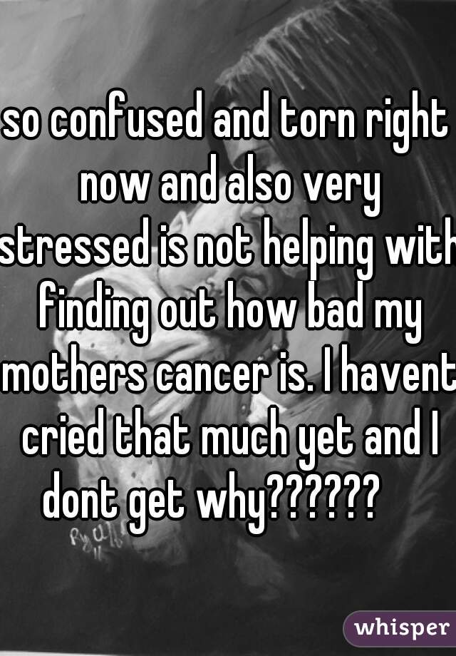 so confused and torn right now and also very stressed is not helping with finding out how bad my mothers cancer is. I havent cried that much yet and I dont get why??????    