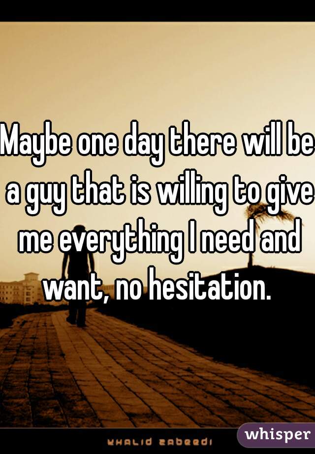 Maybe one day there will be a guy that is willing to give me everything I need and want, no hesitation. 