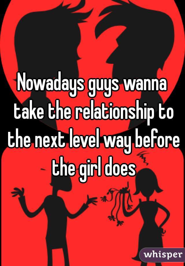 Nowadays guys wanna take the relationship to the next level way before the girl does