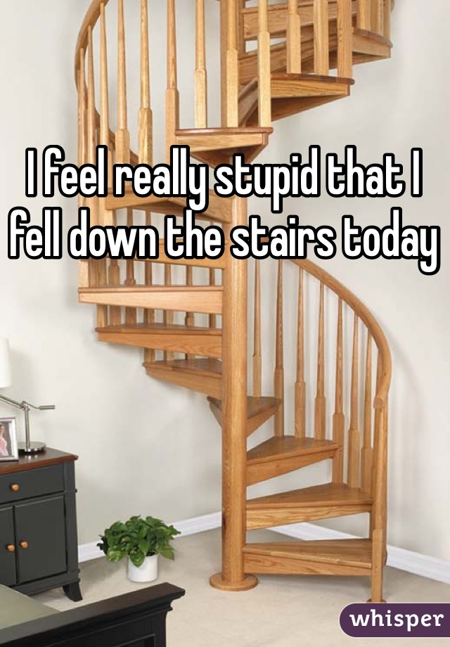 I feel really stupid that I fell down the stairs today 