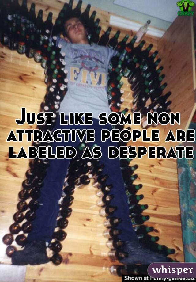 Just like some non attractive people are labeled as desperate