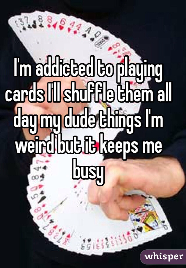 I'm addicted to playing cards I'll shuffle them all day my dude things I'm weird but it keeps me busy 