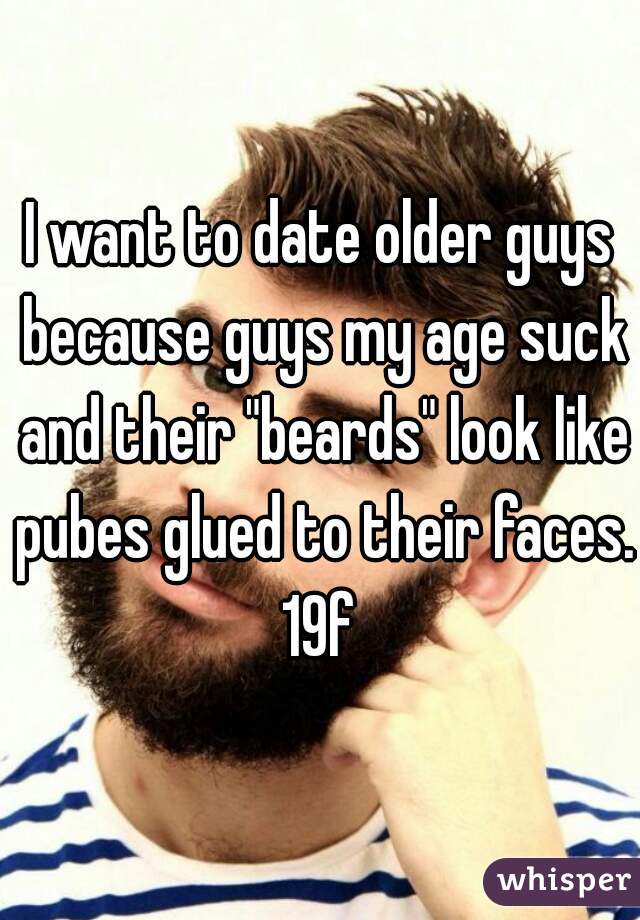 I want to date older guys because guys my age suck and their "beards" look like pubes glued to their faces.
19f