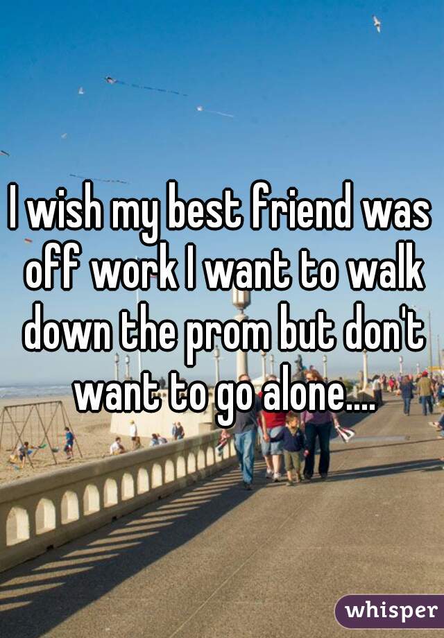I wish my best friend was off work I want to walk down the prom but don't want to go alone....