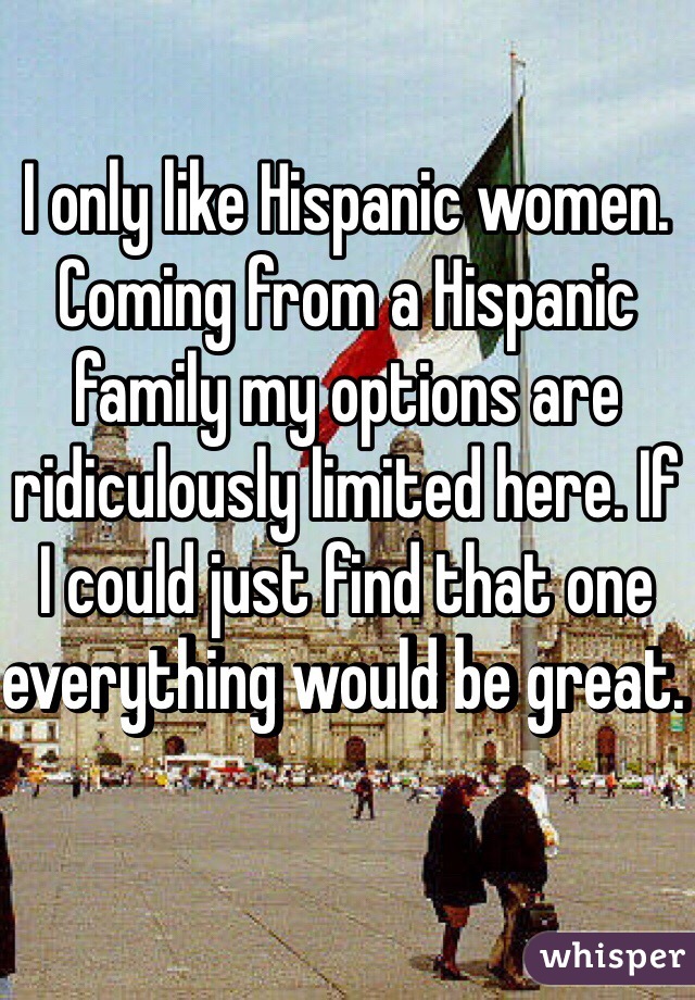 I only like Hispanic women. Coming from a Hispanic family my options are ridiculously limited here. If I could just find that one everything would be great.  