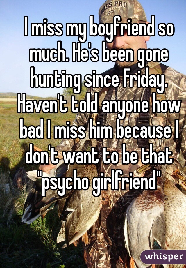 I miss my boyfriend so much. He's been gone hunting since Friday. Haven't told anyone how bad I miss him because I don't want to be that "psycho girlfriend"