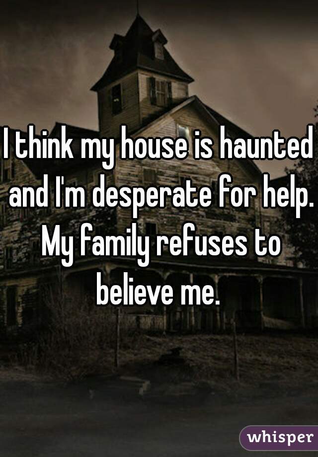 I think my house is haunted and I'm desperate for help. My family refuses to believe me. 
