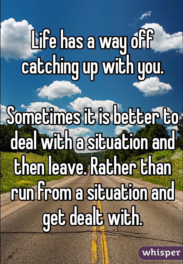 Life has a way off catching up with you.

Sometimes it is better to deal with a situation and then leave. Rather than run from a situation and get dealt with. 
