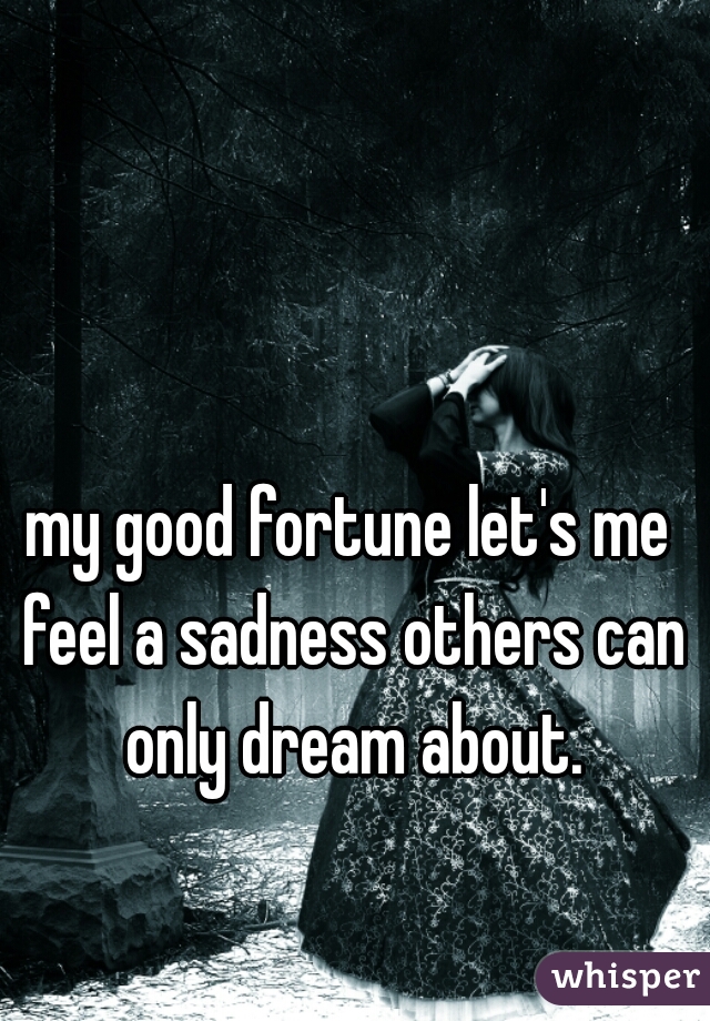 my good fortune let's me feel a sadness others can only dream about.