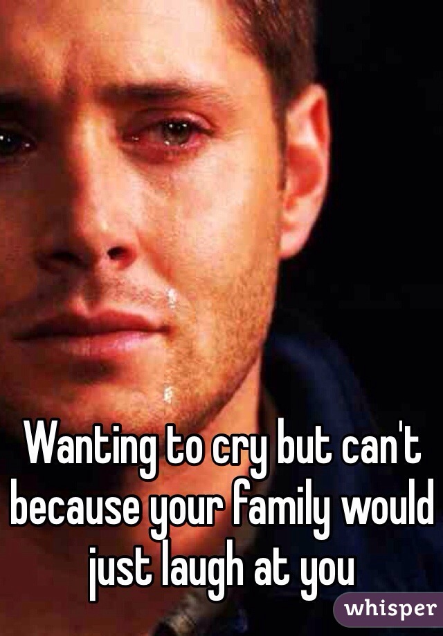 Wanting to cry but can't because your family would just laugh at you 
