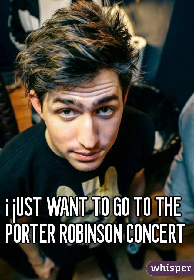 i jUST WANT TO GO TO THE PORTER ROBINSON CONCERT