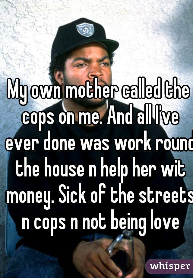 My own mother called the cops on me. And all I've ever done was work round the house n help her wit money. Sick of the streets n cops n not being love