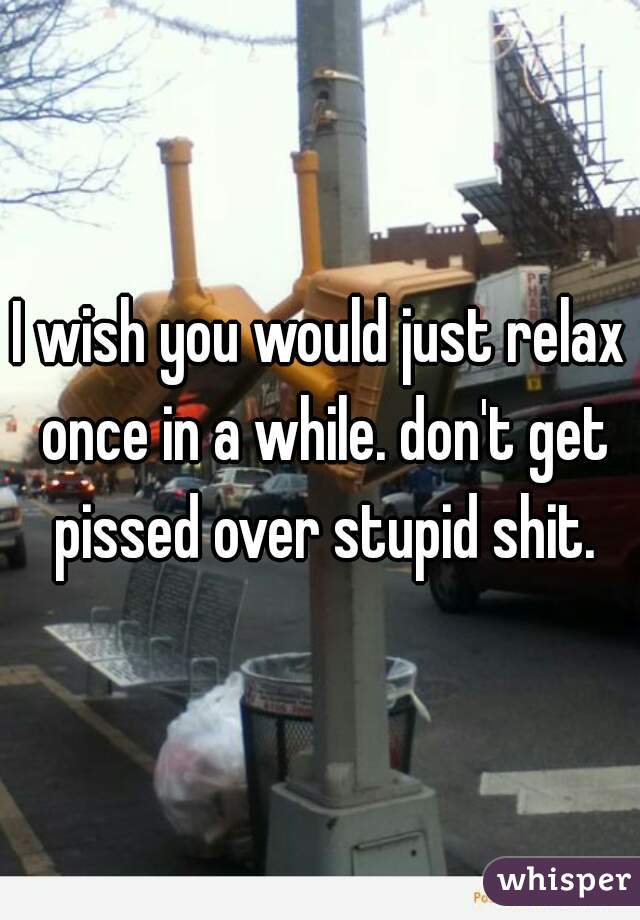 I wish you would just relax once in a while. don't get pissed over stupid shit.