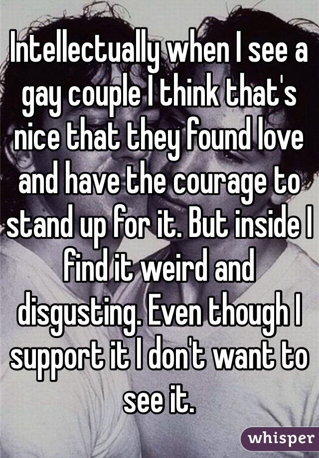 Intellectually when I see a gay couple I think that's nice that they found love and have the courage to stand up for it. But inside I find it weird and disgusting. Even though I support it I don't want to see it. 