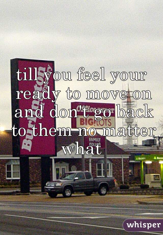 till you feel your ready to move on and don't go back to them no matter what 