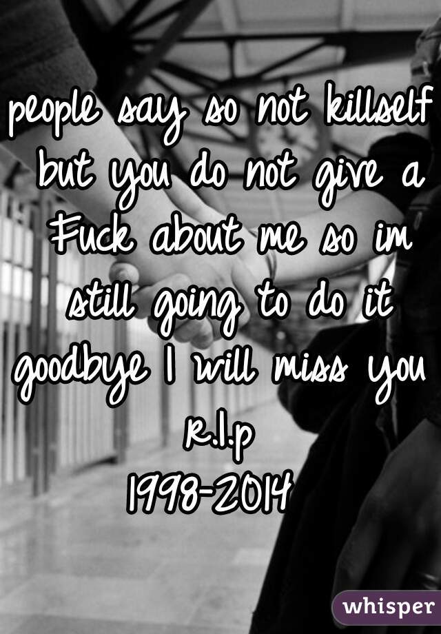 people say so not killself but you do not give a Fuck about me so im still going to do it
goodbye I will miss you
r.I.p
1998-2014 