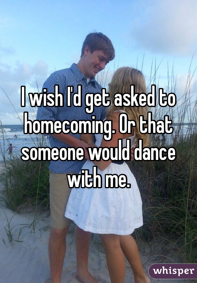 I wish I'd get asked to homecoming. Or that someone would dance with me. 