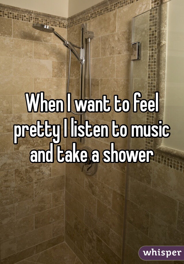 When I want to feel pretty I listen to music and take a shower 