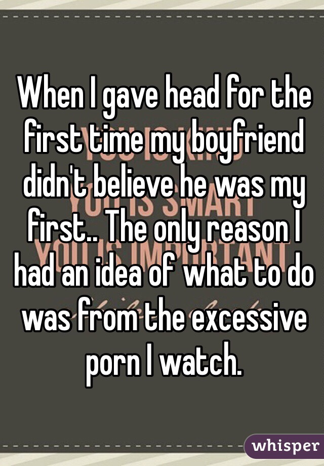 When I gave head for the first time my boyfriend didn't believe he was my first.. The only reason I had an idea of what to do was from the excessive porn I watch.
