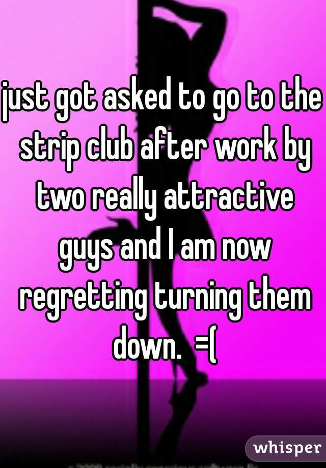 just got asked to go to the strip club after work by two really attractive guys and I am now regretting turning them down.  =(
