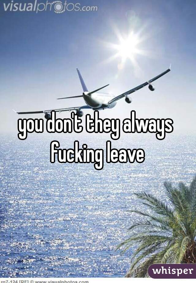 you don't they always fucking leave