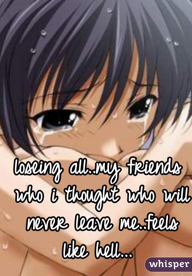 loseing all..my friends who i thought who will never leave me..feels like hell... 