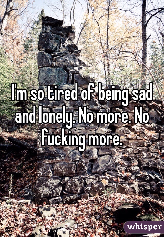 I'm so tired of being sad and lonely. No more. No fucking more. 